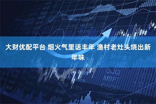 大财优配平台 烟火气里话丰年 渔村老灶头烧出新年味