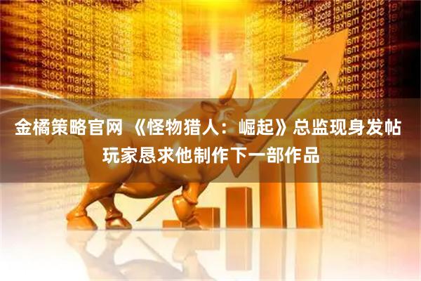 金橘策略官网 《怪物猎人：崛起》总监现身发帖 玩家恳求他制作下一部作品