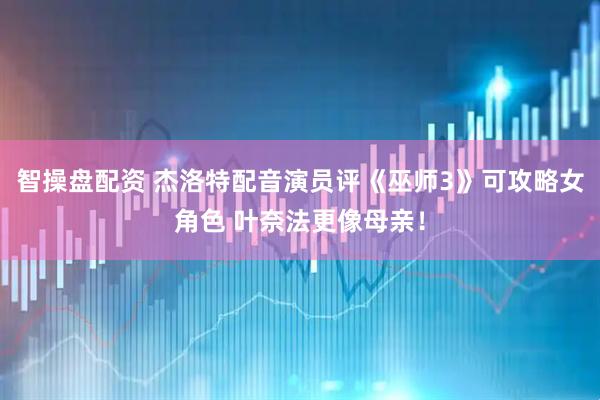 智操盘配资 杰洛特配音演员评《巫师3》可攻略女角色 叶奈法更像母亲！