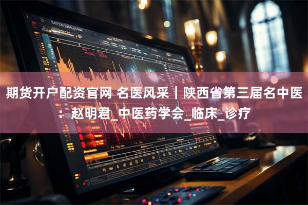 期货开户配资官网 名医风采｜陕西省第三届名中医：赵明君_中医药学会_临床_诊疗