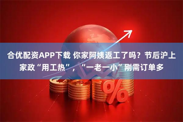 合优配资APP下载 你家阿姨返工了吗？节后沪上家政“用工热”，“一老一小”刚需订单多