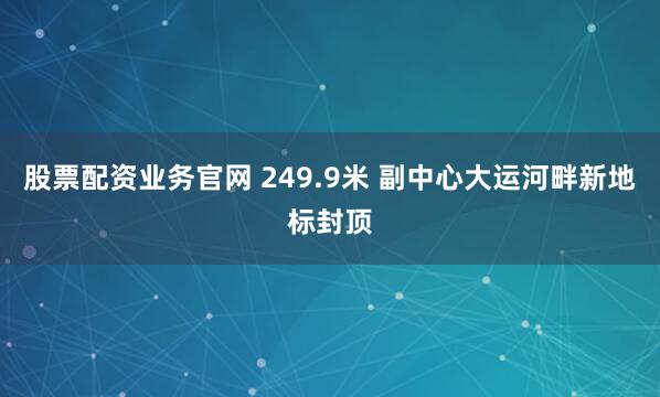 股票配资业务官网 249.9米 副中心大运河畔新地标封顶