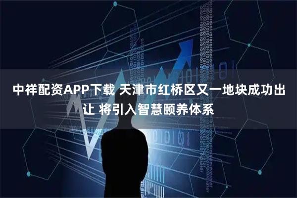 中祥配资APP下载 天津市红桥区又一地块成功出让 将引入智慧颐养体系