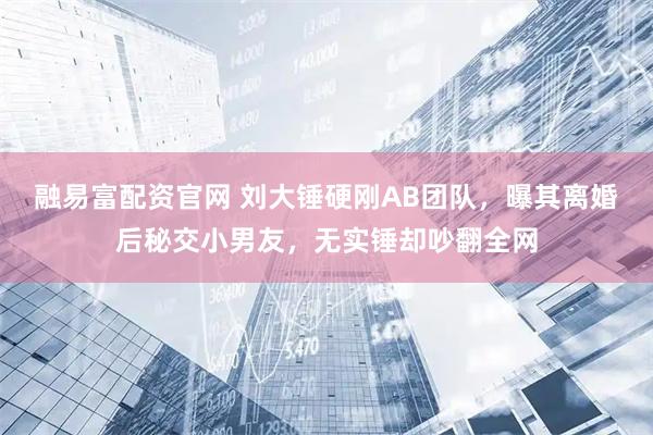 融易富配资官网 刘大锤硬刚AB团队，曝其离婚后秘交小男友，无实锤却吵翻全网