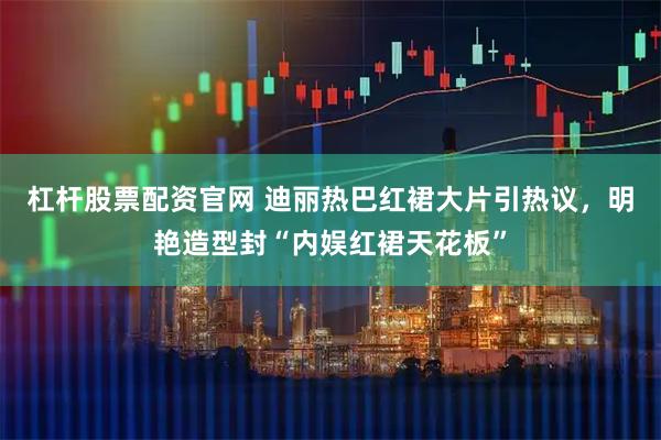 杠杆股票配资官网 迪丽热巴红裙大片引热议，明艳造型封“内娱红裙天花板”