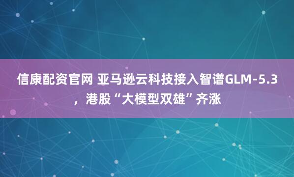信康配资官网 亚马逊云科技接入智谱GLM-5.3，港股“大模型双雄”齐涨